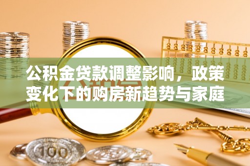 福建公积金贷款调整影响，政策变化下的购房新趋势与家庭财务规划