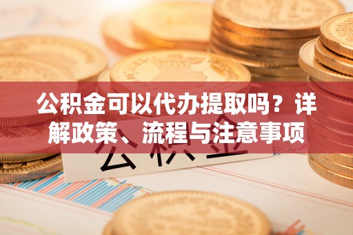 福建公积金可以代办提取吗？详解政策、流程与注意事项