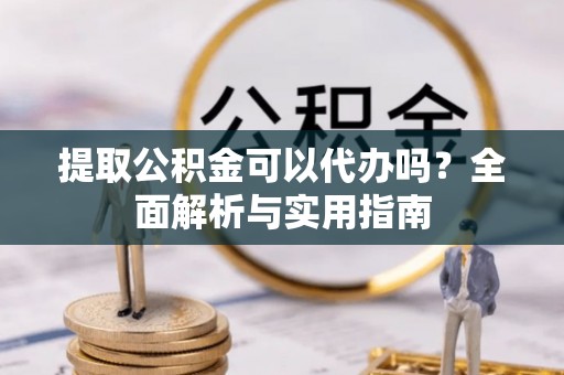 福建提取公积金可以代办吗？全面解析与实用指南