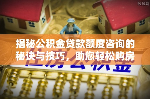 福建揭秘公积金贷款额度咨询的秘诀与技巧，助您轻松购房！