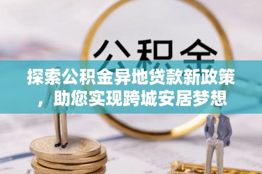 福建探索公积金异地贷款新政策，助您实现跨城安居梦想