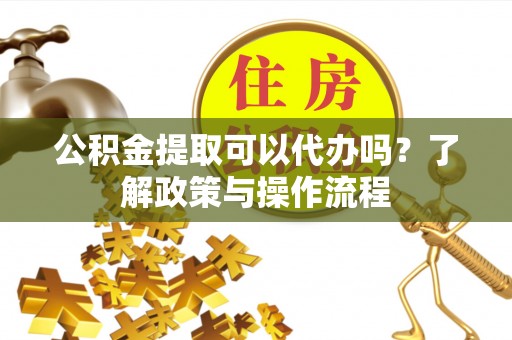 福建公积金提取可以代办吗？了解政策与操作流程