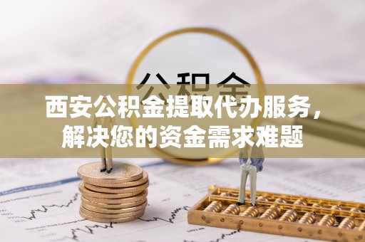 福建西安公积金提取代办服务，解决您的资金需求难题