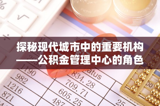 福建探秘现代城市中的重要机构——公积金管理中心的角色与使命
